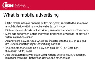 What is mobile advertising
• Static mobile ads are banners or text ‘snippets’ served to the screen of
  a mobile device within a mobile web site, or ‘in-app’
• Rich media mobile ads include video, animations and other interactions
• Most ads perform an action (normally directing to a website, or playing a
  video, etc) when clicked
• Ad providers provide ‘tags’ which are inserted into the site or app and
  are used to insert or ‘inject’ advertising content
• The ads are monetized on a ‘Pay-per-click’ (PPC) or ‘Cost-per-
  thousand’ (CPM) basis
• Ads are automatically chosen using various criteria; country, location,
  historical browsing / behaviour, device and other details
 