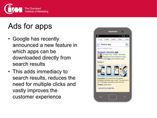 Ads for apps
• Google has recently
  announced a new feature in
  which apps can be
  downloaded directly from
  search results
• This adds immediacy to
  search results, reduces the
  need for multiple clicks and
  vastly improves the
  customer experience
 