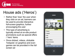 House ads (‘Heros’)
• Rather than ‘lose’ the user when
  they click on an ad, banners can
  be used to provide interactive
  full-screen graphics, further
  encouraging the user
• This type of advertising is
  typically aimed at on-site product
  promotions such as special offers
  / ‘hero’ items
• Once clicked, videos, clickable
  ‘hotspots’ on graphics and even
  games can be provided in the full
  screen ad
 