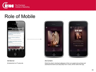 Role of Mobile




 iAd Banner                       iAd Content
 Ad placement on 3rd party site   Watch the advert, download wallpapers of the Lynx angels and purchase and
                                  download the theme tune Sexy Boys from iTunes, all from within their app.



                                                                                                              63
 
