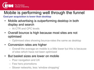 Mobile is performing well through the funnel
Cost per acquisition is lower than desktop
 • Mobile advertising is outperforming desktop in both
   display and search
     – At CTR and CPC levels
 • Overall bounce is high because most sites are not
   optimised
     – Optimised sites showing bounce-rates the same as desktop
 • Conversion rates are higher
     – Overall the average on mobile is a little lower but this is because
       of sites which have not been optimised
 • But basket sizes are lower on mobile
     – Poor navigation and UX
     – Few hero promotions
     – Slower networks, less ‘window shopping’
 