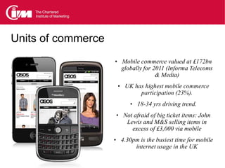 Units of commerce
                    • Mobile commerce valued at £172bn
                      globally for 2011 (Informa Telecoms
                                    & Media)
                     • UK has highest mobile commerce
                              participation (23%).
                          • 18-34 yrs driving trend.
                    • Not afraid of big ticket items: John
                         Lewis and M&S selling items in
                           excess of £3,000 via mobile
                    • 4.30pm is the busiest time for mobile
                            internet usage in the UK
 