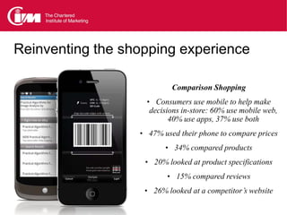 Reinventing the shopping experience

                           Comparison Shopping
                    • Consumers use mobile to help make
                    decisions in-store: 60% use mobile web,
                          40% use apps, 37% use both
                  • 47% used their phone to compare prices
                         • 34% compared products
                   • 20% looked at product specifications
                         • 15% compared reviews
                   • 26% looked at a competitor’s website
 