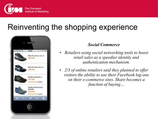 Reinventing the shopping experience

                              Social Commerce
              • Retailers using social networking tools to boost
                     retail sales as a speedier identity and
                           authentication mechanism.
             • 2/3 of online retailers said they planned to offer
                visitors the ability to use their Facebook log-ons
                   on their e-commerce sites. Share becomes a
                               function of buying…
 