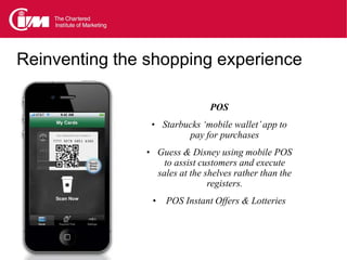Reinventing the shopping experience

                                  POS
                • Starbucks ‘mobile wallet’ app to
                            pay for purchases
               • Guess & Disney using mobile POS
                      to assist customers and execute
                    sales at the shelves rather than the
                                  registers.
                •     POS Instant Offers & Lotteries
 