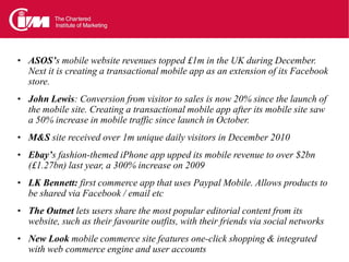 • ASOS’s mobile website revenues topped £1m in the UK during December.
  Next it is creating a transactional mobile app as an extension of its Facebook
  store.
• John Lewis: Conversion from visitor to sales is now 20% since the launch of
  the mobile site. Creating a transactional mobile app after its mobile site saw
  a 50% increase in mobile traffic since launch in October.
• M&S site received over 1m unique daily visitors in December 2010
• Ebay’s fashion-themed iPhone app upped its mobile revenue to over $2bn
  (£1.27bn) last year, a 300% increase on 2009
• LK Bennett: first commerce app that uses Paypal Mobile. Allows products to
  be shared via Facebook / email etc
• The Outnet lets users share the most popular editorial content from its
  website, such as their favourite outfits, with their friends via social networks
• New Look mobile commerce site features one-click shopping & integrated
  with web commerce engine and user accounts
 