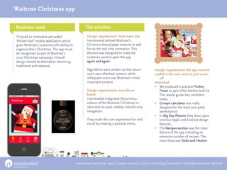 Waitrose Christmas app


Business need                                      The solution                                          Results

To build an innovative yet useful                   Design requirement: fresh every day
‘kitchen tool’ mobile application which             Incentivated utilised Waitrose’s
gives Waitrose’s customers the ability to           Christmas brand paper textures to add
organise their Christmas. The app must              fun to the real time animation. This
be recognised as part of Waitrose’s                 element was designed to make the
2010 Christmas campaign. Overall                    customer want to open the app
design should be themed as charming,                again and again.
traditional and seasonal.
                                                    Algorithms were written so that return                Design requirement: the app must be
                                                    users saw refreshed content, while                    useful to the user and not just a one-
                                                    infrequent users saw Waitrose’s most                     off
                                                    important content.                                    download
                                                                                                          • We produced a practical Turkey
                                                    Design requirement: must be on                           Timer as part of the kitchen tool kit.
                                                    brand                                                    This would guide less confident
                                                    Incentivated integrated the primary                      cooks.
                                                    colours of the Waitrose Christmas in-                 • Canapé calculator was really
                                                    store and on-pack creative into the core                 designed for the hard core party
                                                    navigation.                                              perfectionist.
                                                                                                          • In Big Day Planner they drew upon
                                                    They made the user experience fun and                    intrinsic Apple and Android design
                                                    visual by creating a pictorial menu.                     features.
                                                                                                          • The Recipes section was the main
                                                                                                             feature of the app including an
                                                                                                             extensive number of recipes. The
                                                                                                             main draw was Delia and Heston.




                                            Incentivated case study: Apps | Creative services | Location marketing | Acquisition | Retail & automotive: Waitrose
 