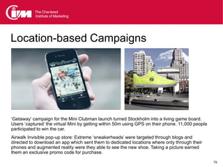 Location-based Campaigns

          Gillette etc / Nike




‘Getaway’ campaign for the Mini Clubman launch turned Stockholm into a living game board.
Users ‘captured’ the virtual Mini by getting within 50m using GPS on their phone. 11,000 people
participated to win the car.
Airwalk Invisible pop-up store: Extreme ‘sneakerheads’ were targeted through blogs and
directed to download an app which sent them to dedicated locations where only through their
phones and augmented reality were they able to see the new shoe. Taking a picture earned
them an exclusive promo code for purchase.

                                                                                                  79
 