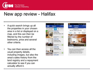 New app review - Halifax

•   A quick search brings up all
    the properties in your chosen
    area in a list or displayed on a
    map, and this can then be
    filtered by the number of
    bedrooms, price and several
    other criteria.

•   You can then access all the
    usual property details,
    including images, but also the
    area’s sales history from the
    land registry and a repayment
    calculator to see if you can
    actually afford it.
 