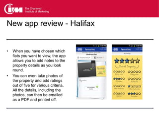 New app review - Halifax


•   When you have chosen which
    flats you want to view, the app
    allows you to add notes to the
    property details as you look
    round.
•   You can even take photos of
    the property and add ratings
    out of five for various criteria.
    All the details, including the
    photos, can then be emailed
    as a PDF and printed off.
 