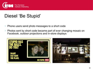 Diesel ‘Be Stupid’

 Phone users send photo messages to a short code
 Photos sent by short code became part of ever changing mosaic on
  Facebook, outdoor projections and in-store displays




                                                                     90
 