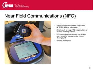 Near Field Communications (NFC)
                        Android Gingerbread already supports an
                         NFC API. Nokia to follow suite.
                        Retailers will leverage NFC in applications to
                         facilitate in-store purchase
                        O2-commissioned experiment that allowed
                         users to pay for journeys on the London
                         Underground.
                        Voucher redemption




                                                                          99
 