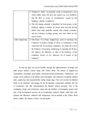 Construction Law | FIDIC Yellow Book 1999
9 | P a g e
 “Employer’s Risks” are generally events or circumstances over
which neither party will have any control (e.g. war, hostilities
and the like) or events or circumstances caused by the
Employer, directly or indirectly.
 This risk sharing principle is beneficial for both parties, as the
Employer signing a contract at a lower price and only having
further costs when particular unusual risks actually eventuate,
and the Contractor avoiding pricing such risks which are not
easy to assess.
Value Engineering  Sub-Clause 13.2 (Value Engineering) seeks to encourage the
Contractor to propose changes to nature or construction of the
works that will “(i) accelerate completion, (ii) reduce the cost to
the Employer of executing, maintaining or operating the Works,
(iii) improve the efficiency or value to the Employer of the
completed Works, or (iv) otherwise be of benefit to the
Employer”.
To sum up, there are several benefits through the implementation of design and
build project delivery system along with Yellow Book. The feature of singularised
responsibility encourages good quality and proper project performance. Furthermore, cost
savings can be achieved as the unified team of designers and contractors excellently applied
value engineering and constructability during design stage. Firm cost can also be obtained
earlier as the individual who designs for the development concurrently estimates the cost
of construction and able conceptualised the finished project precisely. Due to the
overlapping design and construction stages plus the abolition of redesigning period, total
time of the development process can be considerably reduced. Finally, other than well-
adjusted risk allocation, enhanced risk management can be attained as the Yellow Book
clearly outlines the features of time, cost and quality.
 