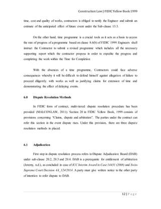 Construction Law | FIDIC Yellow Book 1999
12 | P a g e
time, cost and quality of works, contractors is obliged to notify the Engineer and submit an
estimate of the anticipated effect of future event under the Sub-clause 13.3.
On the other hand, time programme is a crucial tools as it acts as a basis to access
the rate of progress of a programme based on clause 8.6(b) of FIDIC 1999. Engineers shall
instruct the Contractor to submit a revised programme which includes all the necessary
supporting report which the contractor propose in order to expedite the progress and
completing the work within the Time for Completion
With the absences of a time programme, Contractors could face adverse
consequences whereby it will be difficult to defend himself against allegation of failure to
proceed diligently with works as well as justifying claims for extension of time and
demonstrating the effect of delaying events.
6.0 Dispute Resolution Methods
In FIDIC form of contract, multi-tiered dispute resolution procedure has been
provided (MALCONLAW, 2011). Section 20 in FIDIC Yellow Book, 1999 consists of
provisions concerning “Claims, dispute and arbitration”. The parties under the contract can
refer this section in the event dispute rises. Under this provision, there are three dispute
resolution methods in placed.
6.1 Adjudication
First step in dispute resolution process refers to Dispute Adjudication Board (DAB)
under sub-clause 20.2, 20.3 and 20.4. DAB is a prerequisite for entitlement of arbitration
(Jeremy, n.d.), as concluded in case of ICC Interim Award in Case 14431 (2008) and Swiss
Supreme Court Decision 4A_124/2014. A party must give written notice to the other party
of intention to refer dispute to DAB.
 