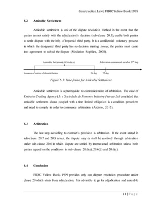 Construction Law | FIDIC Yellow Book 1999
14 | P a g e
6.2 Amicable Settlement
Amicable settlement is one of the dispute resolution method in the event that the
parties are not satisfy with the adjudication’s decision (sub-clause 20.5), enable both parties
to settle dispute with the help of impartial third party. It is a confidential voluntary process
in which the designated third party has no decision making power, the parties must came
into agreement to solved the dispute (Mediation Sophilex, 2008).
Amicable Settlement (0-56 days) Arbitration commenced on/after 57th
day
Issuance of notice of dissatisfaction 56 day 57 day
Figure 6.3: Time frame for Amicable Settlement
Amicable settlement is a prerequisite to commencement of arbitration. The case of
Emirates Trading Agency Llc v Sociedade de Fomento Industry Private Ltd concluded that
amicable settlement clause coupled with a time limited obligation is a condition precedent
and need to comply in order to commence arbitration (Andrew, 2015).
6.3 Arbitration
The last step according to contract’s provision is arbitration. If the event stated in
sub-clause 20.7 and 20.8 arises, the dispute may or shall be resolved through arbitration
under sub-clause 20.6 in which dispute are settled by international arbitration unless both
parties agreed on the conditions in sub-clause 20.6(a), 20.6(b) and 20.6(c).
6.4 Conclusion
FIDIC Yellow Book, 1999 provides only one dispute resolution procedure under
clause 20 which starts from adjudication. It is advisable to go for adjudication and amicable
 