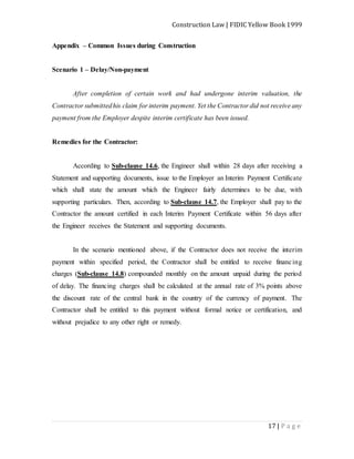 Construction Law | FIDIC Yellow Book 1999
17 | P a g e
Appendix – Common Issues during Construction
Scenario 1 – Delay/Non-payment
After completion of certain work and had undergone interim valuation, the
Contractor submittedhis claim for interim payment. Yet the Contractor did not receive any
payment from the Employer despite interim certificate has been issued.
Remedies for the Contractor:
According to Sub-clause 14.6, the Engineer shall within 28 days after receiving a
Statement and supporting documents, issue to the Employer an Interim Payment Certificate
which shall state the amount which the Engineer fairly determines to be due, with
supporting particulars. Then, according to Sub-clause 14.7, the Employer shall pay to the
Contractor the amount certified in each Interim Payment Certificate within 56 days after
the Engineer receives the Statement and supporting documents.
In the scenario mentioned above, if the Contractor does not receive the interim
payment within specified period, the Contractor shall be entitled to receive financing
charges (Sub-clause 14.8) compounded monthly on the amount unpaid during the period
of delay. The financing charges shall be calculated at the annual rate of 3% points above
the discount rate of the central bank in the country of the currency of payment. The
Contractor shall be entitled to this payment without formal notice or certification, and
without prejudice to any other right or remedy.
 