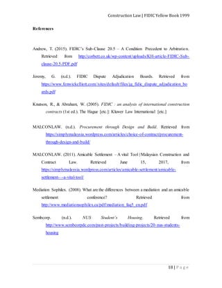 Construction Law | FIDIC Yellow Book 1999
18 | P a g e
References
Andrew, T. (2015). FIDIC’s Sub-Clause 20.5 – A Condition Precedent to Arbitration.
Retrieved from http://corbett.co.uk/wp-content/uploads/KH-article-FIDIC-Sub-
clause-20.5-PDF.pdf
Jeremy, G. (n.d.). FIDIC Dispute Adjudication Boards. Retrieved from
https://www.fenwickelliott.com//sites/default/files/jg_fidic_dispute_adjudication_bo
ards.pdf
Knutson, R., & Abraham, W. (2005). FIDIC : an analysis of international construction
contracts (1st ed.). The Hague [etc.]: Kluwer Law International [etc.]
MALCONLAW. (n.d.). Procurement through Design and Build. Retrieved from
https://simplymalaysia.wordpress.com/articles/choice-of-contract/procurement-
through-design-and-build/
MALCONLAW. (2011). Amicable Settlement – A vital Tool | Malaysian Construction and
Contract Law. Retrieved June 15, 2017, from
https://simplymalaysia.wordpress.com/articles/amicable-settlement/amicable-
settlement-–-a-vital-tool/
Mediation Sophilex. (2008). What are the differences between a mediation and an amicable
settlement conference? Retrieved from
http://www.mediationsophilex.ca/pdf/mediation_faq5_en.pdf
Sembcorp. (n.d.). NUS Student’s Housing. Retrieved from
http://www.sembcorpdc.com/past-projects/building-projects/20-nus-students-
housing
 