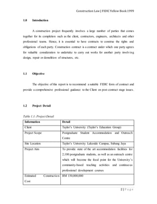 Construction Law | FIDIC Yellow Book 1999
2 | P a g e
1.0 Introduction
A construction project frequently involves a large number of parties that comes
together for its completion such as the client, contractors, engineers, architects and other
professional teams. Hence, it is essential to have contracts to construe the rights and
obligations of each party. Construction contract is a contract under which one party agrees
for valuable consideration to undertake to carry out works for another party involving
design, repair or demolition of structures, etc.
1.1 Objective
The objective of this report is to recommend a suitable FIDIC form of contract and
provide a comprehensive professional guidance to the Client on post-contract stage issues.
1.2 Project Detail
Table 1.1: Project Detail
Information Detail
Client Taylor’s University (Taylor’s Education Group)
Project Scope Postgraduate Student Accommodation and Outreach
Centre
Site Location Taylor’s University Lakeside Campus, Subang Jaya
Project Aim To provide state of the art accommodation facilities for
2,100 postgraduate students, as well as an outreach centre
which will become the focal point for the University’s
community-based teaching activities and continuous
professional development courses
Estimated Construction
Cost
RM 150,000,000
 