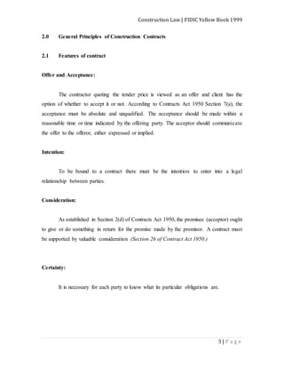 Construction Law | FIDIC Yellow Book 1999
3 | P a g e
2.0 General Principles of Construction Contracts
2.1 Features of contract
Offer and Acceptance:
The contractor quoting the tender price is viewed as an offer and client has the
option of whether to accept it or not. According to Contracts Act 1950 Section 7(a), the
acceptance must be absolute and unqualified. The acceptance should be made within a
reasonable time or time indicated by the offering party. The acceptor should communicate
the offer to the offeror, either expressed or implied.
Intention:
To be bound to a contract there must be the intention to enter into a legal
relationship between parties.
Consideration:
As established in Section 2(d) of Contracts Act 1950, the promisee (acceptor) ought
to give or do something in return for the promise made by the promisor. A contract must
be supported by valuable consideration (Section 26 of Contract Act 1950.)
Certainty:
It is necessary for each party to know what its particular obligations are.
 