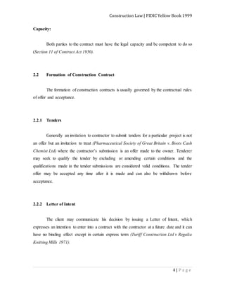 Construction Law | FIDIC Yellow Book 1999
4 | P a g e
Capacity:
Both parties to the contract must have the legal capacity and be competent to do so
(Section 11 of Contract Act 1950).
2.2 Formation of Construction Contract
The formation of construction contracts is usually governed by the contractual rules
of offer and acceptance.
2.2.1 Tenders
Generally an invitation to contractor to submit tenders for a particular project is not
an offer but an invitation to treat (Pharmaceutical Society of Great Britain v. Boots Cash
Chemist Ltd) where the contractor’s submission is an offer made to the owner. Tenderer
may seek to qualify the tender by excluding or amending certain conditions and the
qualifications made in the tender submissions are considered valid conditions. The tender
offer may be accepted any time after it is made and can also be withdrawn before
acceptance.
2.2.2 Letter of Intent
The client may communicate his decision by issuing a Letter of Intent, which
expresses an intention to enter into a contract with the contractor at a future date and it can
have no binding effect except in certain express term (Turiff Construction Ltd v Regalia
Knitting Mills 1971).
 
