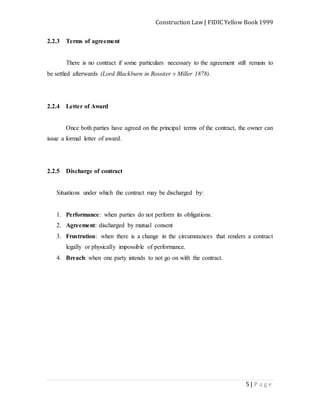 Construction Law | FIDIC Yellow Book 1999
5 | P a g e
2.2.3 Terms of agreement
There is no contract if some particulars necessary to the agreement still remain to
be settled afterwards (Lord Blackburn in Rossiter v Miller 1878).
2.2.4 Letter of Award
Once both parties have agreed on the principal terms of the contract, the owner can
issue a formal letter of award.
2.2.5 Discharge of contract
Situations under which the contract may be discharged by:
1. Performance: when parties do not perform its obligations.
2. Agreement: discharged by mutual consent
3. Frustration: when there is a change in the circumstances that renders a contract
legally or physically impossible of performance.
4. Breach: when one party intends to not go on with the contract.
 