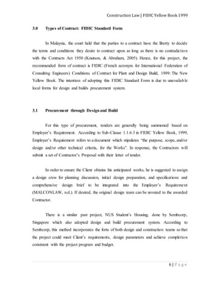 Construction Law | FIDIC Yellow Book 1999
6 | P a g e
3.0 Types of Contract: FIDIC Standard Form
In Malaysia, the court held that the parties to a contract have the liberty to decide
the terms and conditions they desire to contract upon as long as there is no contradiction
with the Contracts Act 1950 (Knutson, & Abraham, 2005). Hence, for this project, the
recommended form of contract is FIDIC (French acronym for International Federation of
Consulting Engineers) Conditions of Contract for Plant and Design Build, 1999: The New
Yellow Book. The intention of adopting this FIDIC Standard Form is due to unavailable
local forms for design and builds procurement system.
3.1 Procurement through Designand Build
For this type of procurement, tenders are generally being summoned based on
Employer’s Requirement. According to Sub-Clause 1.1.6.3 in FIDIC Yellow Book, 1999,
Employer’s Requirement refers to a document which stipulates “the purpose, scope, and/or
design and/or other technical criteria, for the Works”. In response, the Contractors will
submit a set of Contractor’s Proposal with their letter of tender.
In order to ensure the Client obtains his anticipated works, he is suggested to assign
a design crew for planning discussion, initial design preparation, and specifications and
comprehensive design brief to be integrated into the Employer’s Requirement
(MALCONLAW, n.d.). If desired, the original design team can be novated to the awarded
Contractor.
There is a similar past project, NUS Student’s Housing, done by Sembcorp,
Singapore which also adopted design and build procurement system. According to
Sembcorp, this method incorporates the forte of both design and construction teams so that
the project could meet Client’s requirements, design parameters and achieve completion
consistent with the project program and budget.
 