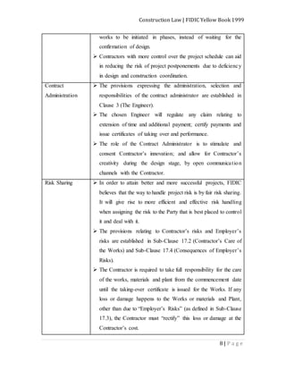 Construction Law | FIDIC Yellow Book 1999
8 | P a g e
works to be initiated in phases, instead of waiting for the
confirmation of design.
 Contractors with more control over the project schedule can aid
in reducing the risk of project postponements due to deficiency
in design and construction coordination.
Contract
Administration
 The provisions expressing the administration, selection and
responsibilities of the contract administrator are established in
Clause 3 (The Engineer).
 The chosen Engineer will regulate any claim relating to
extension of time and additional payment; certify payments and
issue certificates of taking over and performance.
 The role of the Contract Administrator is to stimulate and
consent Contractor’s innovation; and allow for Contractor’s
creativity during the design stage, by open communication
channels with the Contractor.
Risk Sharing  In order to attain better and more successful projects, FIDIC
believes that the way to handle project risk is by fair risk sharing.
It will give rise to more efficient and effective risk handling
when assigning the risk to the Party that is best placed to control
it and deal with it.
 The provisions relating to Contractor’s risks and Employer’s
risks are established in Sub-Clause 17.2 (Contractor’s Care of
the Works) and Sub-Clause 17.4 (Consequences of Employer’s
Risks).
 The Contractor is required to take full responsibility for the care
of the works, materials and plant from the commencement date
until the taking-over certificate is issued for the Works. If any
loss or damage happens to the Works or materials and Plant,
other than due to “Employer’s Risks” (as defined in Sub-Clause
17.3), the Contractor must “rectify” this loss or damage at the
Contractor’s cost.
 