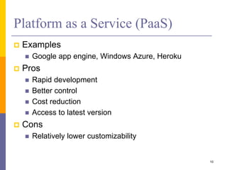 Platform as a Service (PaaS)
 Examples
 Google app engine, Windows Azure, Heroku
 Pros
 Rapid development
 Better control
 Cost reduction
 Access to latest version
 Cons
 Relatively lower customizability
10
 