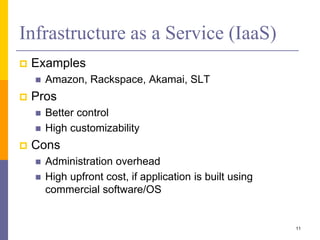 Infrastructure as a Service (IaaS)
 Examples
 Amazon, Rackspace, Akamai, SLT
 Pros
 Better control
 High customizability
 Cons
 Administration overhead
 High upfront cost, if application is built using
commercial software/OS
11
 