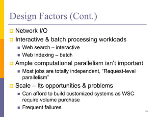 Design Factors (Cont.)
 Network I/O
 Interactive & batch processing workloads
 Web search – interactive
 Web indexing – batch
 Ample computational parallelism isn’t important
 Most jobs are totally independent, “Request-level
parallelism”
 Scale – Its opportunities & problems
 Can afford to build customized systems as WSC
require volume purchase
 Frequent failures
15
 