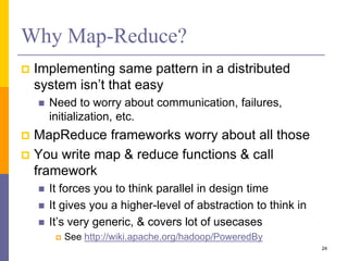 Why Map-Reduce?
 Implementing same pattern in a distributed
system isn’t that easy
 Need to worry about communication, failures,
initialization, etc.
 MapReduce frameworks worry about all those
 You write map & reduce functions & call
framework
 It forces you to think parallel in design time
 It gives you a higher-level of abstraction to think in
 It’s very generic, & covers lot of usecases
 See http://wiki.apache.org/hadoop/PoweredBy
24
 