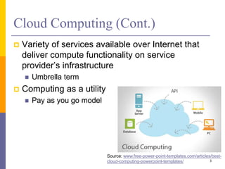 Cloud Computing (Cont.)
 Variety of services available over Internet that
deliver compute functionality on service
provider’s infrastructure
 Umbrella term
 Computing as a utility
 Pay as you go model
3
Source: www.free-power-point-templates.com/articles/best-
cloud-computing-powerpoint-templates/
 