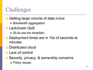 Challenges
 Getting large volume of data in/out
 Bandwidth aggregation
 Lack/lower QoS
 SLAs are too simplistic
 Deployment times are in 10s of seconds to
minutes
 Distributed cloud
 Lack of control
 Security, privacy, & ownership concerns
 Policy issues
34
 