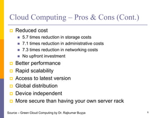 Cloud Computing – Pros & Cons (Cont.)
 Reduced cost
 5.7 times reduction in storage costs
 7.1 times reduction in administrative costs
 7.3 times reduction in networking costs
 No upfront investment
 Better performance
 Rapid scalability
 Access to latest version
 Global distribution
 Device independent
 More secure than having your own server rack
6Source – Green Cloud Computing by Dr. Rajkumar Buyya
 