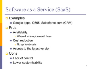 Software as a Service (SaaS)
 Examples
 Google apps, O365, Salesforce.com (CRM)
 Pros
 Availability
 When & where you need them
 Cost reduction
 No up front costs
 Access to the latest version
 Cons
 Lack of control
 Lower customizability
9
 