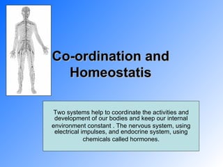 Co-ordination and Homeostatis Two systems help to coordinate the activities and development of our bodies and keep our internal environment constant . The nervous system, using electrical impulses, and endocrine system, using chemicals called hormones. 