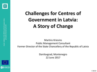 © OECD
AjointinitiativeoftheOECDandtheEuropeanUnion,
principallyfinancedbytheEU
Challenges for Centres of
Government in Latvia:
A Story of Change
Martins Krievins
Public Management Consultant
Former Director of the State Chancellery of the Republic of Latvia
Danilovgrad, Montenegro
22 June 2017
 