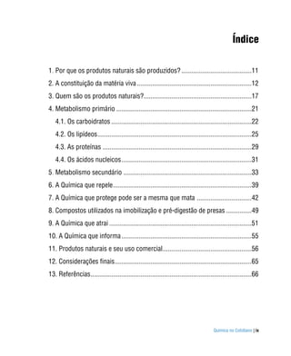 Índice

1. Por que os produtos naturais são produzidos? .........................................11
2. A constituição da matéria viva ...................................................................12
3. Quem são os produtos naturais?...............................................................17
4. Metabolismo primário ...............................................................................21
   4.1. Os carboidratos ..................................................................................22
   4.2. Os lipídeos ..........................................................................................25
   4.3. As proteínas .......................................................................................29
   4.4. Os ácidos nucleicos ............................................................................31
5. Metabolismo secundário ...........................................................................33
6. A Química que repele .................................................................................39
7. A Química que protege pode ser a mesma que mata ................................42
8. Compostos utilizados na imobilização e pré-digestão de presas ...............49
9. A Química que atrai ...................................................................................51
10. A Química que informa ............................................................................55
11. Produtos naturais e seu uso comercial....................................................56
12. Considerações finais................................................................................65
13. Referências ..............................................................................................66




                                                                                        Química no Cotidiano | ix
 