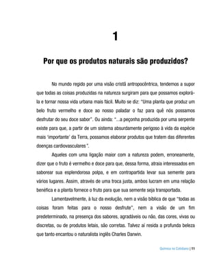 1
   Por que os produtos naturais são produzidos?

       No mundo regido por uma visão cristã antropocêntrica, tendemos a supor
que todas as coisas produzidas na natureza surgiram para que possamos explorá-
la e tornar nossa vida urbana mais fácil. Muito se diz: “Uma planta que produz um
belo fruto vermelho e doce ao nosso paladar o faz para quê nós possamos
desfrutar do seu doce sabor”. Ou ainda: “...a peçonha produzida por uma serpente
existe para que, a partir de um sistema absurdamente perigoso à vida da espécie
mais ‘importante’ da Terra, possamos elaborar produtos que tratem das diferentes
doenças cardiovasculares”.
       Aqueles com uma ligação maior com a natureza podem, erroneamente,
dizer que o fruto é vermelho e doce para que, dessa forma, atraia interessados em
saborear sua esplendorosa polpa, e em contrapartida levar sua semente para
vários lugares. Assim, através de uma troca justa, ambos lucram em uma relação
benéfica e a planta fornece o fruto para que sua semente seja transportada.
       Lamentavelmente, à luz da evolução, nem a visão bíblica de que “todas as
coisas foram feitas para o nosso desfrute”, nem a visão de um fim
predeterminado, na presença dos sabores, agradáveis ou não, das cores, vivas ou
discretas, ou de produtos letais, são corretas. Talvez aí resida a profunda beleza
que tanto encantou o naturalista inglês Charles Darwin.

                                                               Química no Cotidiano | 11
 