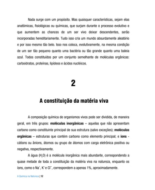 Nada surge com um propósito. Mas quaisquer características, sejam elas
anatômicas, fisiológicas ou químicas, que surjam durante o processo evolutivo e
que aumentem as chances de um ser vivo deixar descendentes, serão
incorporadas hereditariamente. Tudo isso cria um mundo absurdamente aleatório
e por isso mesmo tão belo. Isso nos coloca, evolutivamente, na mesma condição
de um ser tão pequeno quanto uma bactéria ou tão grande quanto uma baleia
azul. Todos constituídos por um conjunto semelhante de moléculas orgânicas:
carboidratos, proteínas, lipídeos e ácidos nucléicos.




                                         2
                      A constituição da matéria viva

          A composição química de organismos vivos pode ser dividida, de maneira
geral, em três grupos: moléculas inorgânicas – aquelas que não apresentam
carbono como constituinte principal de sua estrutura (salvo exceções); moléculas
orgânicas – estruturas que contém carbono como elemento principal; e íons -
cátions ou ânions, átomos ou grupo de átomos com carga eletrônica positiva ou
negativa, respectivamente.
          A água (H2O) é a molécula inorgânica mais abundante, correspondendo a
quase metade de toda a constituição da matéria viva na natureza, enquanto os
íons, como o Na+, K+ e Cl−, correspondem a apenas 1%, aproximadamente.

A Química na Natureza | 12
 