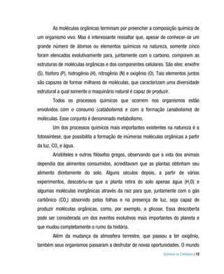 As moléculas orgânicas terminam por preencher a composição química de
um organismo vivo. Mas é interessante ressaltar que, apesar de conhecer-se um
grande número de átomos ou elementos químicos na natureza, somente cinco
foram elencados evolutivamente para, juntamente com o carbono, comporem as
estruturas de moléculas orgânicas e dos componentes celulares. São eles: enxofre
(S), fósforo (P), hidrogênio (H), nitrogênio (N) e oxigênio (O). Tais elementos juntos
são capazes de formar milhares de moléculas, que caracterizam uma diversidade
estrutural a qual somente o maquinário natural é capaz de produzir.
        Todos os processos químicos que ocorrem nos organismos estão
envolvidos com o consumo (catabolismo) e com a formação (anabolismo) de
moléculas. Esse conjunto é denominado metabolismo.
        Um dos processos químicos mais importantes existentes na natureza é a
fotossíntese, que possibilita a formação de inúmeras moléculas orgânicas a partir
da luz, CO2 e água.
        Aristóteles e outros filósofos gregos, observando que a vida dos animais
dependia dos alimentos consumidos, acreditavam que as plantas obtinham seu
alimento diretamente do solo. Alguns séculos depois, a partir de vários
experimentos, descobriu-se que a planta retira do solo apenas água (H2O) e
algumas moléculas inorgânicas através da raiz para que, juntamente com o gás
carbônico (CO2) absorvido pelas folhas e na presença de luz, seja capaz de
produzir moléculas orgânicas, como, por exemplo, a glicose. Essa descoberta
pode ser considerada um dos eventos evolutivos mais importantes do planeta e
que mudou completamente o rumo da história.
        Além da mudança da atmosfera terrestre, que passou a ter oxigênio,
também seus organismos passaram a desfrutar de novas oportunidades. O mundo
                                                                  Química no Cotidiano | 13
 
