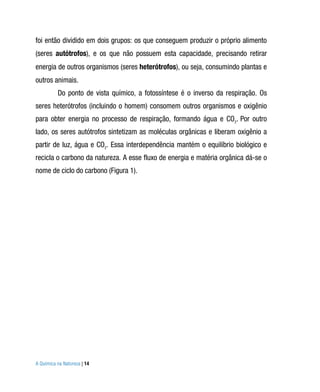 foi então dividido em dois grupos: os que conseguem produzir o próprio alimento
(seres autótrofos), e os que não possuem esta capacidade, precisando retirar
energia de outros organismos (seres heterótrofos), ou seja, consumindo plantas e
outros animais.
          Do ponto de vista químico, a fotossíntese é o inverso da respiração. Os
seres heterótrofos (incluindo o homem) consomem outros organismos e oxigênio
para obter energia no processo de respiração, formando água e CO2. Por outro
lado, os seres autótrofos sintetizam as moléculas orgânicas e liberam oxigênio a
partir de luz, água e CO2. Essa interdependência mantém o equilíbrio biológico e
recicla o carbono da natureza. A esse fluxo de energia e matéria orgânica dá-se o
nome de ciclo do carbono (Figura 1).




A Química na Natureza | 14
 