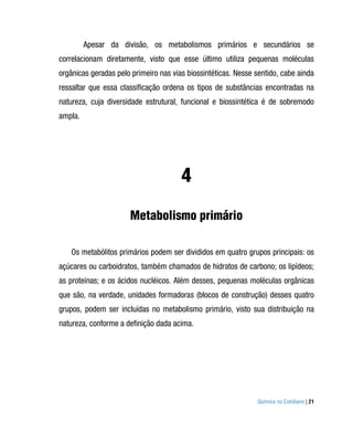 Apesar da divisão, os metabolismos primários e secundários se
correlacionam diretamente, visto que esse último utiliza pequenas moléculas
orgânicas geradas pelo primeiro nas vias biossintéticas. Nesse sentido, cabe ainda
ressaltar que essa classificação ordena os tipos de substâncias encontradas na
natureza, cuja diversidade estrutural, funcional e biossintética é de sobremodo
ampla.




                                       4
                      Metabolismo primário

    Os metabólitos primários podem ser divididos em quatro grupos principais: os
açúcares ou carboidratos, também chamados de hidratos de carbono; os lipídeos;
as proteínas; e os ácidos nucléicos. Além desses, pequenas moléculas orgânicas
que são, na verdade, unidades formadoras (blocos de construção) desses quatro
grupos, podem ser incluídas no metabolismo primário, visto sua distribuição na
natureza, conforme a definição dada acima.




                                                               Química no Cotidiano | 21
 