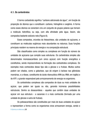 4.1. Os carboidratos


          O termo carboidrato significa “carbono adicionado de água”, em função da
proporção de átomos que o constituem: carbono, hidrogênio e oxigênio. A forma
como esses átomos se conectam cria um conjunto de grupos polares que tornam
a molécula hidrofílica, ou seja, com alta afinidade pela água. Assim, são
compostos bastante solúveis nela (Figura 6).
          Esses compostos, oriundos da fotossíntese, são unidades de açúcares, e
constituem as moléculas orgânicas mais abundantes na natureza. Suas funções
principais residem na reserva de energia e na composição estrutural.
          São classificados como simples ou complexos em função do número de
unidades de açúcares que compõe suas estruturas. Os carboidratos simples são
denominados monossacarídeos (um único açúcar) com função energética e
constitutiva, sendo imprescindíveis na formação dos carboidratos complexos. Os
exemplos mais conhecidos desse tipo são a glicose e a frutose. Muitos outros
podem ser citados, como a galactose, que dá origem à lactose nas glândulas
mamárias, e a ribose, constituinte do ácido ribonucléico ARN (ou RNA, em inglês) e
do ATP, o grande responsável pelo armazenamento de energia no organismo.
          Os carboidratos complexos são compostos de duas ou mais unidades de
açúcar, que podem ser iguais ou não, gerando inúmeras possibilidades
estruturais. Dentre os dissacarídeos - aqueles que contêm duas unidades de
açúcar em sua estrutura - a sacarose é a mais conhecida (formada por uma
unidade de glicose e outra de frutose).
          Os polissacarídeos são constituídos por mais de duas unidades de açúcar
e representam a forma como os organismos vivos armazenam energia, sendo o
A Química na Natureza | 22
 