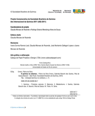 © Sociedade Brasileira de Química


Projeto Comemorativo da Sociedade Brasileira de Química
Ano Internacional da Química-2011 (AIQ-2011)

Coordenadores do projeto
Claudia Moraes de Rezende e Rodrigo Octavio Mendonça Alves de Souza

Editora-chefe
Claudia Moraes de Rezende

Revisores
Ivana Correa Ramos Leal, Claudia Moraes de Rezende, José Norberto Callegari Lopes e Joana
Moraes de Rezende


Arte gráfica e editoração
Cabeça de Papel Projetos e Design LTDA (www.cabecadepapel.com)

                                              Ficha Catalográfica
                Wanda Coelho e Silva (CRB/7 46) e Sandra Beatriz Goulart da Silveira (CRB/7 4168)
                                   Universidade do Estado do Rio de Janeiro


E53q        Emery, Flávio da Silva.
                A química na natureza. / Flávio da Silva Emery, Gabriela Bianchi dos Santos, Rita de
             Cássia Bianchi – São Paulo: Sociedade Brasileira de Química, 2010.
                70p. - (Coleção Química no cotidiano, v. 7)
                 ISBN 978-85-64099-06-7
                 1. Química - Produtos naturais. 2. Natureza. 3. Metabolismo. I. Santos, Gabriela
             Bianchi dos. II. Bianchi, Rita de Cássia. III. Título. IV. Série.


                                                                                                    CDD 547.7
                                                                                                    CDU 547.9
   Todos os direitos reservados – É proibida a reprodução total ou parcial, de qualquer forma ou por outro meio.
      A violação dos direitos de autor (Lei nº 5.988/73) é crime estabelecido pelo artigo 184 do Código Penal.




A Química na Natureza | ii
 