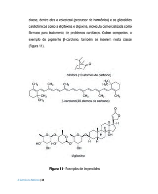 classe, dentre eles o colesterol (precursor de hormônios) e os glicosídios
          cardiotônicos como a digitoxina e digoxina, molécula comercializada como
          fármaco para tratamento de problemas cardíacos. Outros compostos, a
          exemplo do pigmento -caroteno, também se inserem nesta classe
          (Figura 11).




                             Figura 11- Exemplos de terpenoides

A Química na Natureza | 34
 