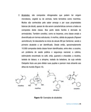 2. Alcaloides: são compostos nitrogenados que podem ter origem
   microbiana, vegetal ou de animais, tanto terrestres como marinhos.
   Muitos são conhecidos pelo sabor amargo e por suas propriedades
   básicas (de álcali), apesar de não serem características comuns a todos os
   compostos desta classe. Boa parte desta família é derivada de
   aminoácidos. Também constitui, como os terpenos, uma classe ampla e
   diversificada em termos estruturais. A morfina, obtida da papoula (Papaver
   somniferum), foi descoberta no início do século XIX por Sertürner, sendo o
   primeiro alcaloide a ser identificado. Desde então, aproximadamente
   10.000 compostos desta classe foram identificados, entre eles: a cocaína,
   um problema de saúde pública e segurança nacional; a cafeína,
   estimulante encontrado no café, chás, guaraná e chocolate; a nicotina,
   isolada do tabaco; e a atropina, isolada da beladona, de cujo extrato
   Cleópatra fazia uso para dilatar suas pupilas e parecer mais atraente aos
   olhos do mundo (Figura 12).




                  Figura 12- Exemplos de alcaloides

                                                          Química no Cotidiano | 35
 