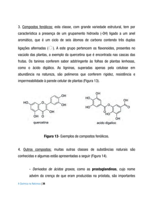 3. Compostos fenólicos: esta classe, com grande variedade estrutural, tem por
característica a presença de um grupamento hidroxila (-OH) ligado a um anel
aromático, que é um ciclo de seis átomos de carbono contendo três duplas

ligações alternadas (         ). A este grupo pertencem os flavonoides, presentes no
vacúolo das plantas, a exemplo da quercetina que é encontrada nas cascas das
frutas. Os taninos conferem sabor adstringente às folhas de plantas lenhosas,
como o ácido digálico. As ligninas, superadas apenas pela celulose em
abundância na natureza, são polímeros que conferem rigidez, resistência e
impermeabilidade à parede celular de plantas (Figura 13).




                         Figura 13- Exemplos de compostos fenólicos.


4. Outros compostos: muitas outras classes de substâncias naturais são
conhecidas e algumas estão apresentadas a seguir (Figura 14).


          - Derivados de ácidos graxos, como as prostaglandinas, cujo nome
          advém da crença de que eram produzidas na próstata, são importantes
A Química na Natureza | 36
 