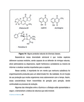 Figura 14- Alguns produtos naturais de diversas classes.
          Baseando-se nessa diversidade estrutural é que muitas espécies
obtiveram sucesso evolutivo, sendo capazes de se defender de inimigos naturais,
atrair polinizadores ou dispersores, repelir herbívoros e predadores ou mesmo de
informar e sinalizar eventos importantes para a espécie.
          Nesse sentido, é importante ter em mente que nenhuma substância foi
engenhosamente produzida para um determinado fim. Na realidade, foi em função
de sua produção que muitos organismos vivos sobreviveram com o tempo. Assim,
essas características foram transmitidas de geração para geração, dando
continuidade ao processo de evolução.
          Algumas das interações entre a Química e a Biologia estão apresentadas a
seguir, e demonstram a beleza da natureza que está invisível.
A Química na Natureza | 38
 