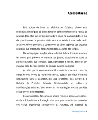 Apresentação



       Esta edição de livros da Química no Cotidiano oferece uma
contribuição ímpar para os jovens tomarem conhecimento sobre a riqueza da
natureza. Uma obra que permite desvendar a beleza da biodiversidade e o que
ela pode fornecer de produtos úteis para a sociedade é uma tarefa muito
agradável. O livro possibilita o contato com os vários aspectos dos produtos
naturais e sua importância para a humanidade, ao longo dos tempos.
       Numa linguagem simples, clara e de fácil leitura, torna-se uma bela
ferramenta para provocar o interesse dos jovens, especialmente sobre os
produtos naturais, sua formação, usos, significados e valores, dentro de um
mundo a cada dia mais escasso de riquezas químico-biológicas.
       Acredito que os assuntos discutidos neste livro, ao qual chamo de
mergulho dos jovens ao mundo da ciência, possam contribuir de forma
significativa para o conhecimento dos processos que envolvem a
Química    de   Produtos    Naturais,   biodiversidade,   as     práticas          e
manifestações culturais, bem como as representações sociais contidas
nesse universo multifacetado.
       Essa diversidade faz com que o tema remeta a assuntos variados,
desde a fotossíntese e formação das principais substâncias presentes
nos vários organismos componentes da natureza, até aspectos do

                                                           Química no Cotidiano | iii
 